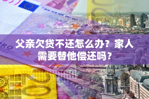 北京父亲欠贷不还怎么办？家人需要替他偿还吗？